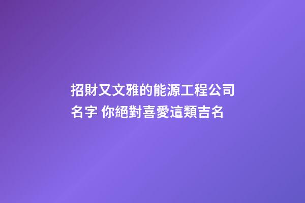 招財又文雅的能源工程公司名字 你絕對喜愛這類吉名